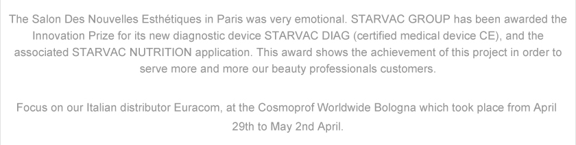 The Salon Des Nouvelles Esthétiques in Paris was very emotional. STARVAC GROUP has been awarded the Innovation Prize for its new diagnostic device STARVAC DIAG (certified medical device CE), and the associated STARVAC NUTRITION application. This award shows the achievement of this project in order to serve more and more our beauty professionals customers