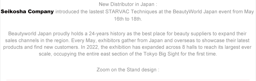 New Distributor in Japan :
Seikosha Company introduced the lastest STARVAC Techniques at the BeautyWorld Japan event from May 16th to 18th.Beautyworld Japan proudly holds a 24-years history as the best place for beauty suppliers to expand their sales channels in the region. Every May, exhibitors gather from Japan and overseas to showcase their latest products and find new customers. In 2022, the exhibition has expanded across 8 halls to reach its largest ever scale, occupying the entire east section of the Tokyo Big Sight for the first time.Zoom on the Stand design :
